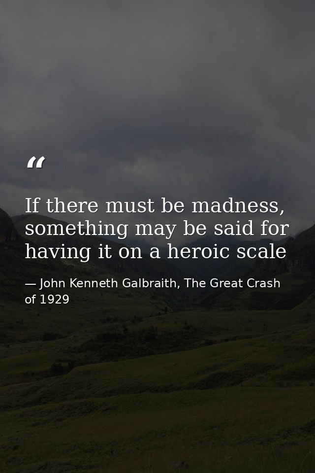If there must be madness, something may be said for having it on a heroic scale — John Kenneth Galbraith, The Great Crash of 1929