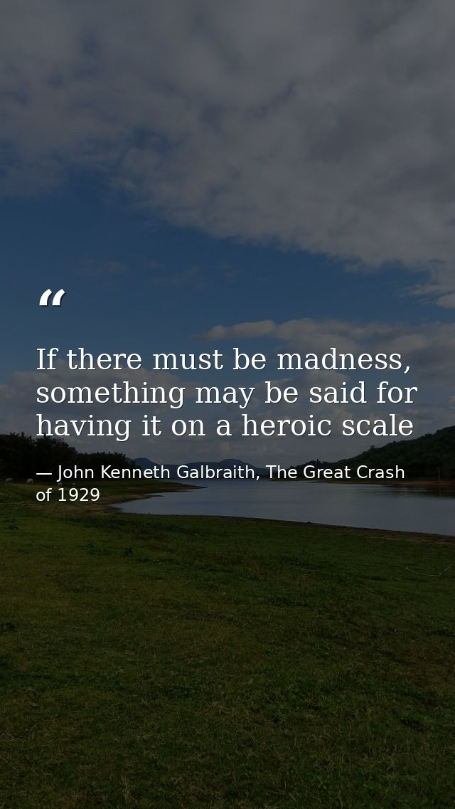 If there must be madness, something may be said for having it on a heroic scale — John Kenneth Galbraith, The Great Crash of 1929