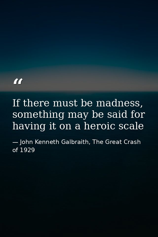 If there must be madness, something may be said for having it on a heroic scale — John Kenneth Galbraith, The Great Crash of 1929