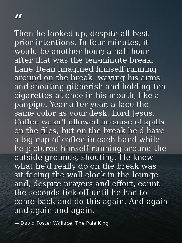 Then he looked up, despite all best prior intentions. In four minutes, it would be another hour; a half hour after that  — David Foster Wallace, The Pale King