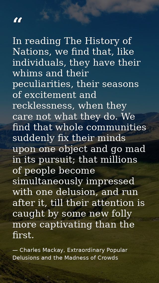 In reading The History of Nations, we find that, like individuals, they have their whims and their peculiarities, their  — Charles Mackay, Extraordinary Popular Delusions and the Madness of Crowds