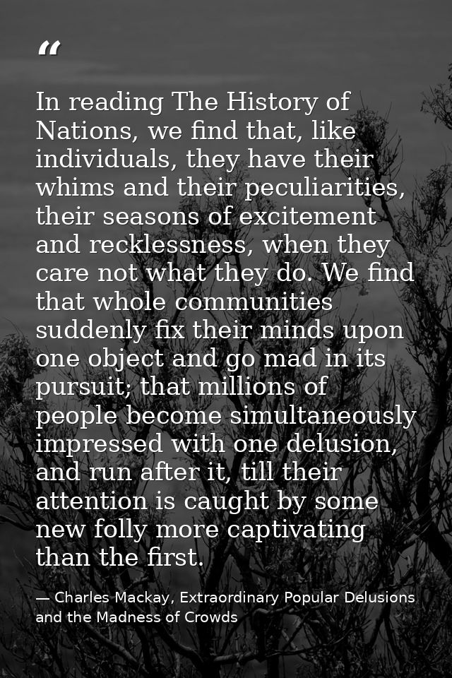 In reading The History of Nations, we find that, like individuals, they have their whims and their peculiarities, their  — Charles Mackay, Extraordinary Popular Delusions and the Madness of Crowds