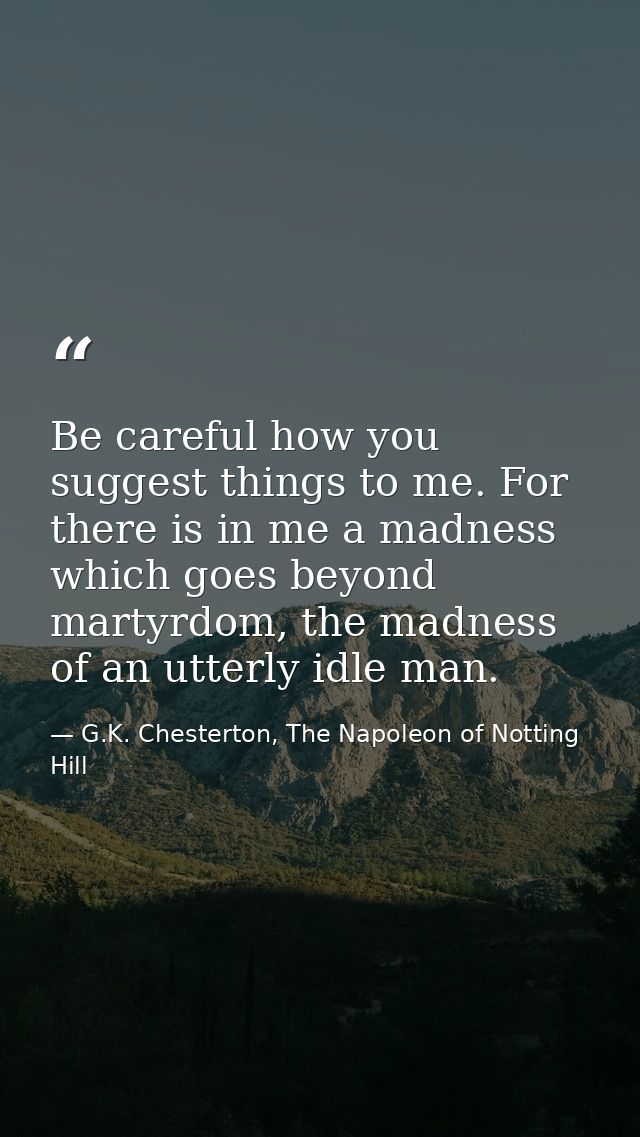 Be careful how you suggest things to me. For there is in me a madness which goes beyond martyrdom, the madness of an utt — G.K. Chesterton, The Napoleon of Notting Hill