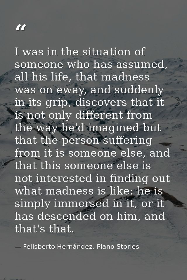 I was in the situation of someone who has assumed, all his life, that madness was on eway, and suddenly in its grip, dis — Felisberto Hernández, Piano Stories