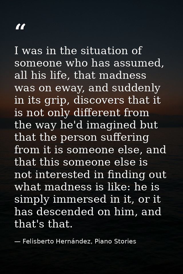 I was in the situation of someone who has assumed, all his life, that madness was on eway, and suddenly in its grip, dis — Felisberto Hernández, Piano Stories