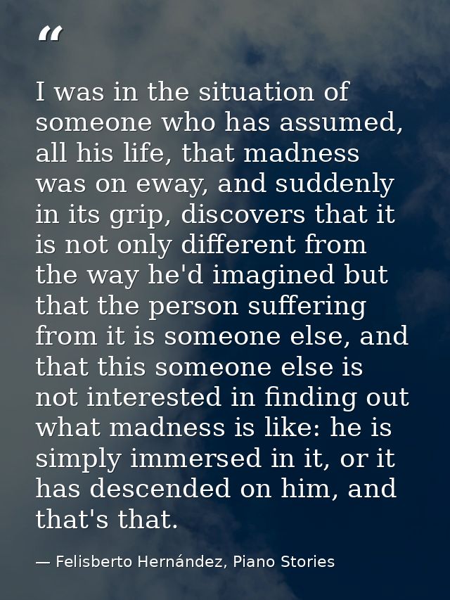 I was in the situation of someone who has assumed, all his life, that madness was on eway, and suddenly in its grip, dis — Felisberto Hernández, Piano Stories