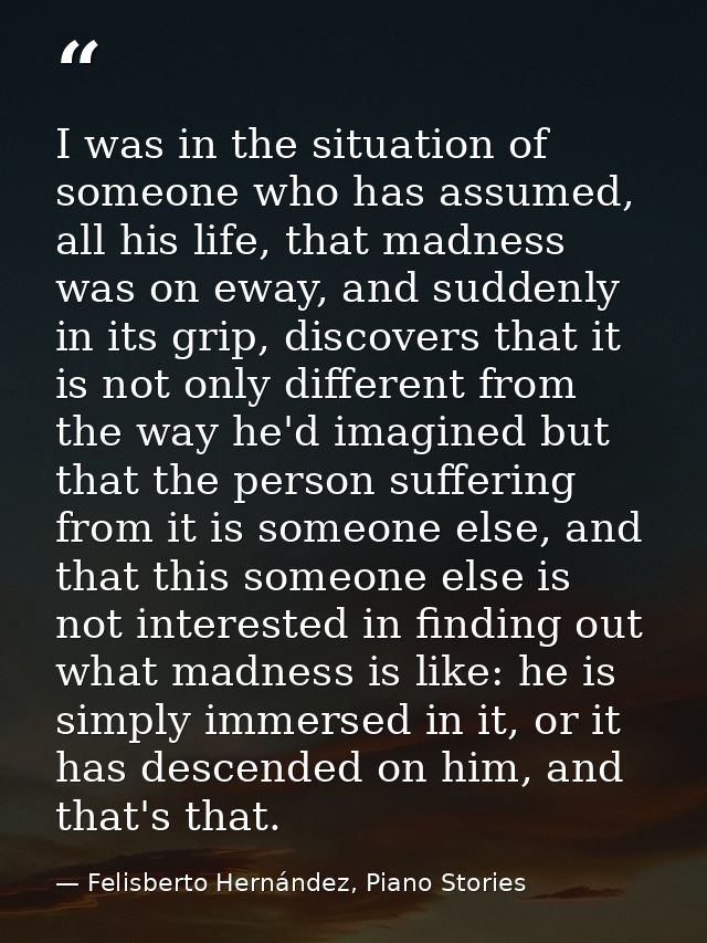 I was in the situation of someone who has assumed, all his life, that madness was on eway, and suddenly in its grip, dis — Felisberto Hernández, Piano Stories