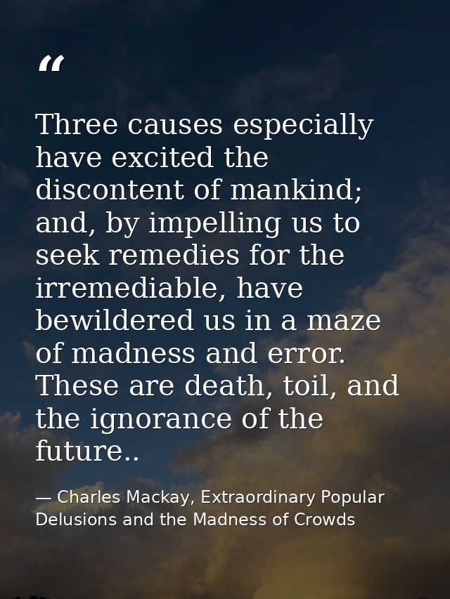 Three causes especially have excited the discontent of mankind; and, by impelling us to seek remedies for the irremediab — Charles Mackay, Extraordinary Popular Delusions and the Madness of Crowds