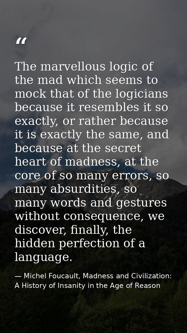 The marvellous logic of the mad which seems to mock that of the logicians because it resembles it so exactly, or rather  — Michel Foucault, Madness and Civilization: A History of Insanity in the Age of Reason