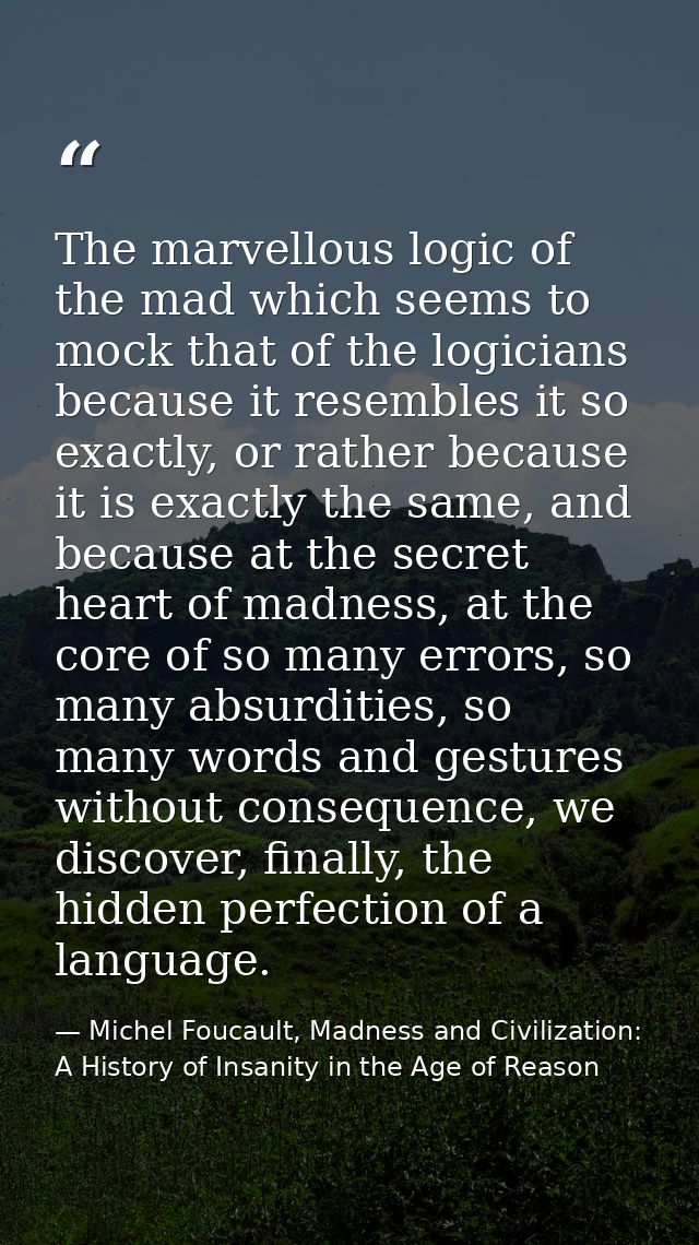 The marvellous logic of the mad which seems to mock that of the logicians because it resembles it so exactly, or rather  — Michel Foucault, Madness and Civilization: A History of Insanity in the Age of Reason