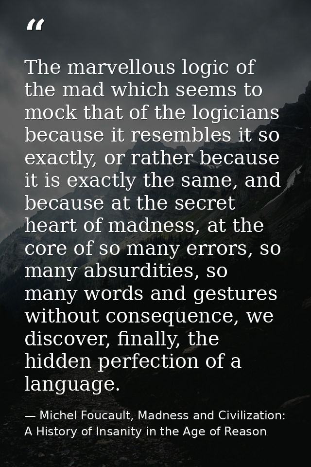 The marvellous logic of the mad which seems to mock that of the logicians because it resembles it so exactly, or rather  — Michel Foucault, Madness and Civilization: A History of Insanity in the Age of Reason