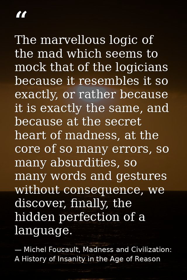 The marvellous logic of the mad which seems to mock that of the logicians because it resembles it so exactly, or rather  — Michel Foucault, Madness and Civilization: A History of Insanity in the Age of Reason
