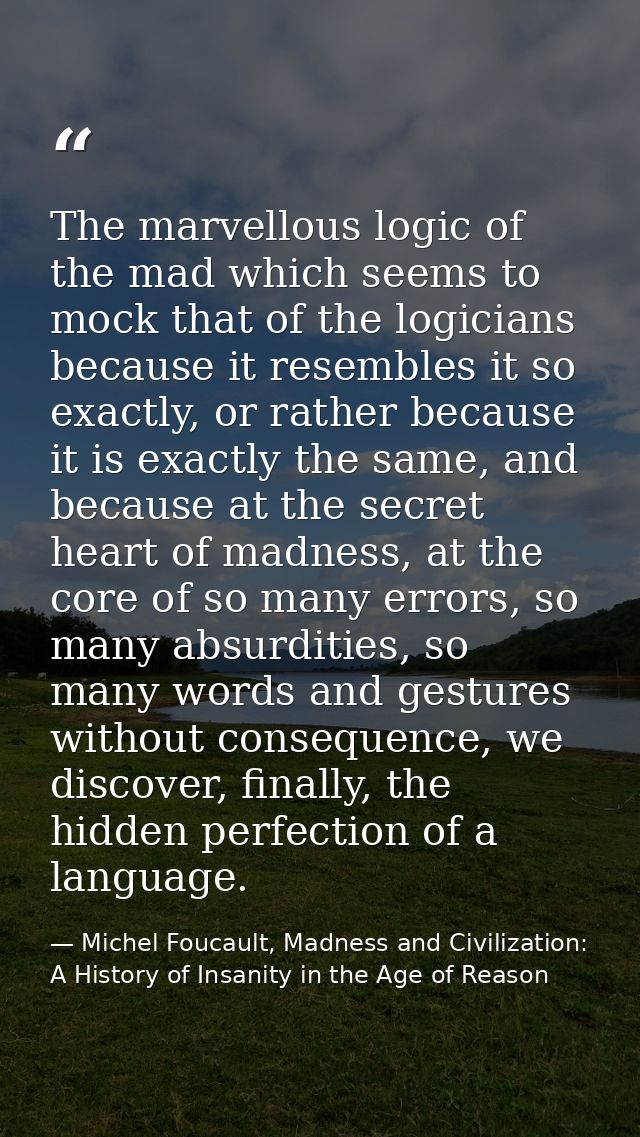 The marvellous logic of the mad which seems to mock that of the logicians because it resembles it so exactly, or rather  — Michel Foucault, Madness and Civilization: A History of Insanity in the Age of Reason