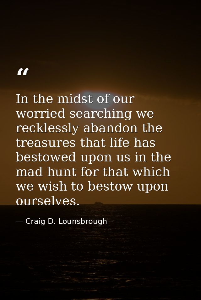 In the midst of our worried searching we recklessly abandon the treasures that life has bestowed upon us in the mad hunt — Craig D. Lounsbrough