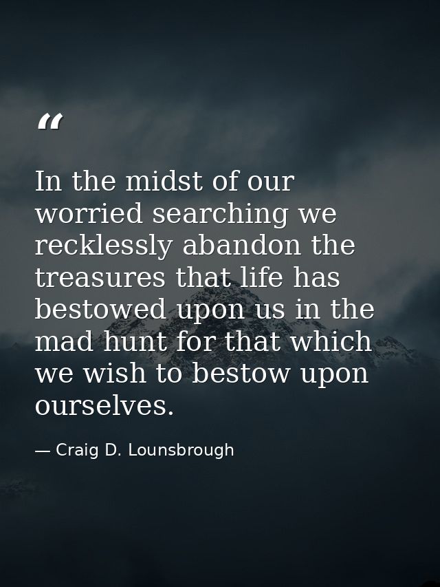 In the midst of our worried searching we recklessly abandon the treasures that life has bestowed upon us in the mad hunt — Craig D. Lounsbrough