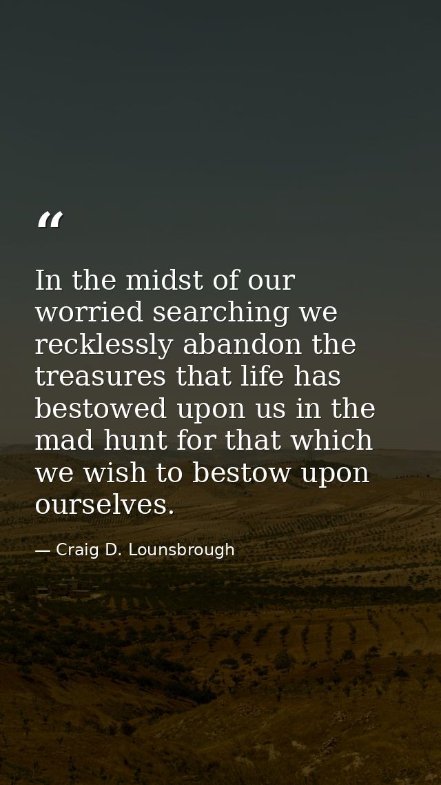 In the midst of our worried searching we recklessly abandon the treasures that life has bestowed upon us in the mad hunt — Craig D. Lounsbrough