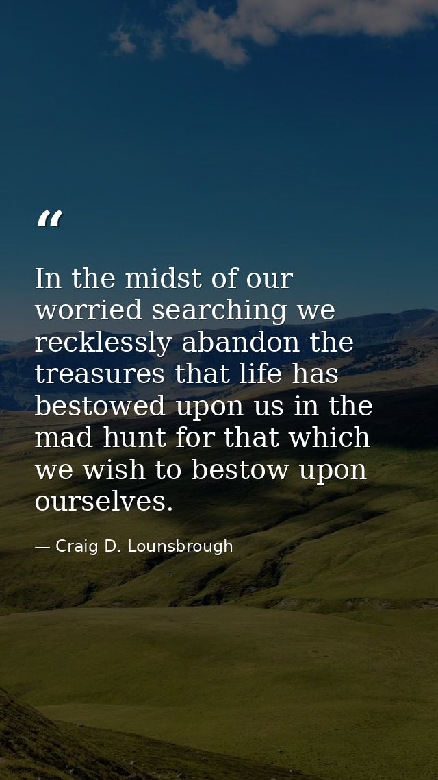 In the midst of our worried searching we recklessly abandon the treasures that life has bestowed upon us in the mad hunt — Craig D. Lounsbrough
