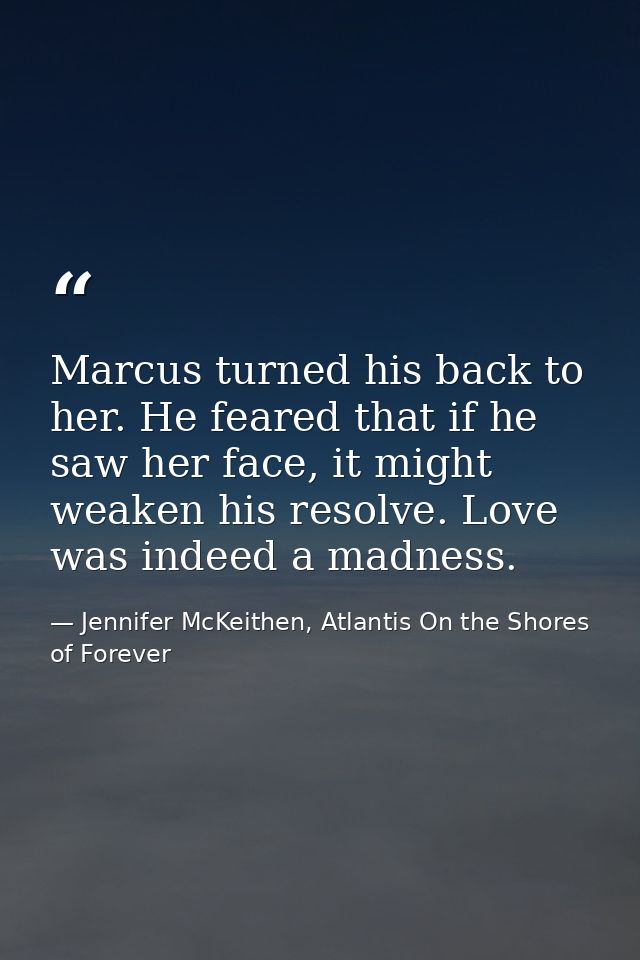Marcus turned his back to her. He feared that if he saw her face, it might weaken his resolve. Love was indeed a madness — Jennifer McKeithen, Atlantis On the Shores of Forever