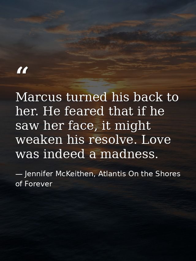 Marcus turned his back to her. He feared that if he saw her face, it might weaken his resolve. Love was indeed a madness — Jennifer McKeithen, Atlantis On the Shores of Forever