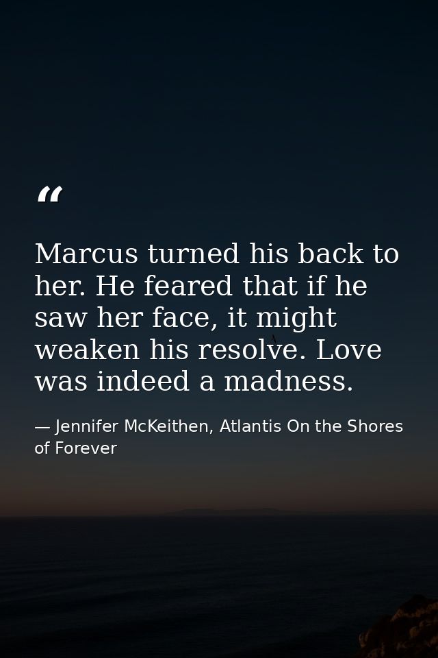 Marcus turned his back to her. He feared that if he saw her face, it might weaken his resolve. Love was indeed a madness — Jennifer McKeithen, Atlantis On the Shores of Forever