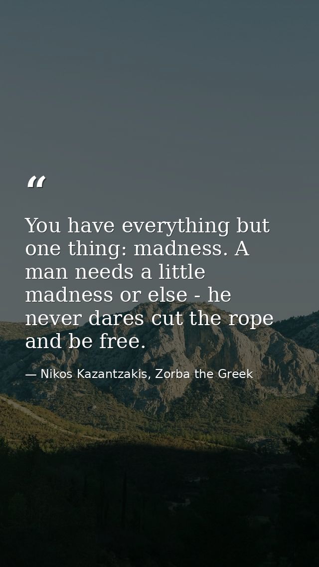 You have everything but one thing: madness. A man needs a little madness or else - he never dares cut the rope and be fr — Nikos Kazantzakis, Zorba the Greek