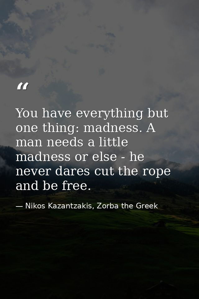 You have everything but one thing: madness. A man needs a little madness or else - he never dares cut the rope and be fr — Nikos Kazantzakis, Zorba the Greek