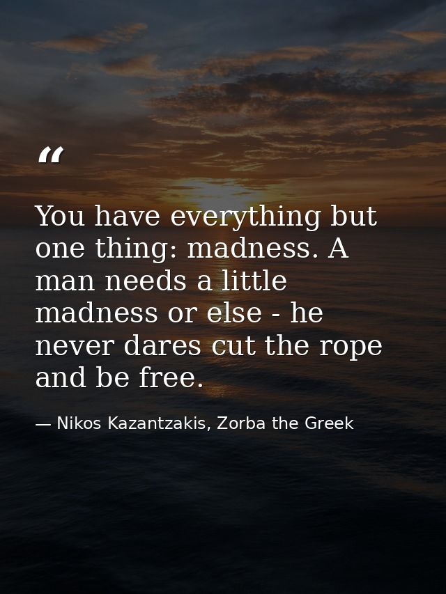 You have everything but one thing: madness. A man needs a little madness or else - he never dares cut the rope and be fr — Nikos Kazantzakis, Zorba the Greek