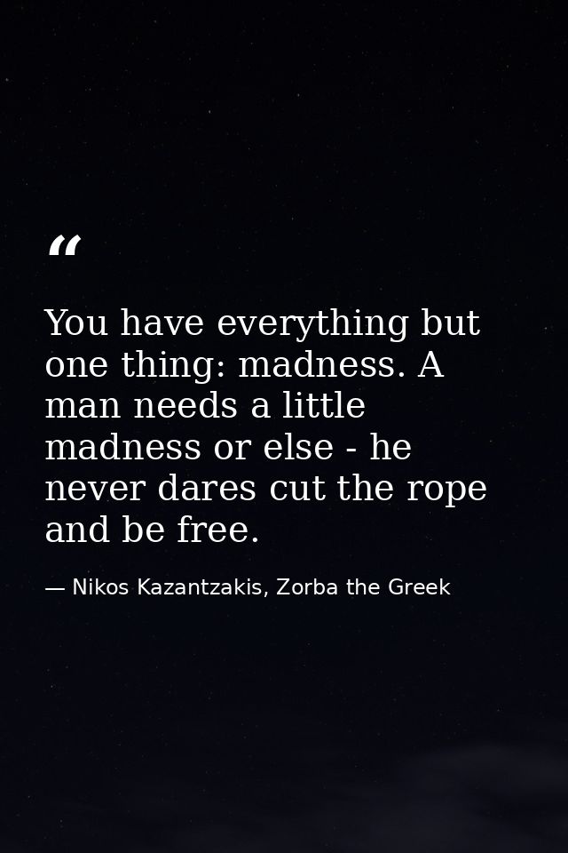 You have everything but one thing: madness. A man needs a little madness or else - he never dares cut the rope and be fr — Nikos Kazantzakis, Zorba the Greek