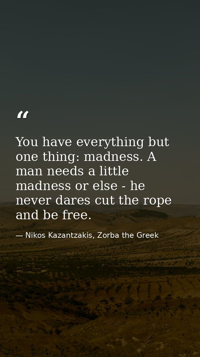 You have everything but one thing: madness. A man needs a little madness or else - he never dares cut the rope and be fr — Nikos Kazantzakis, Zorba the Greek