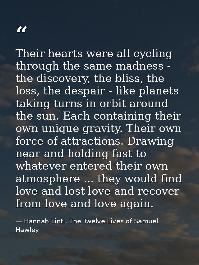 Their hearts were all cycling through the same madness - the discovery, the bliss, the loss, the despair - like planets  — Hannah Tinti, The Twelve Lives of Samuel Hawley