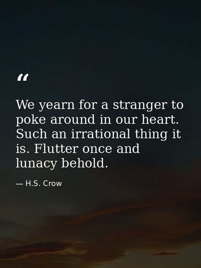 We yearn for a stranger to poke around in our heart. Such an irrational thing it is. Flutter once and lunacy behold. — H.S. Crow