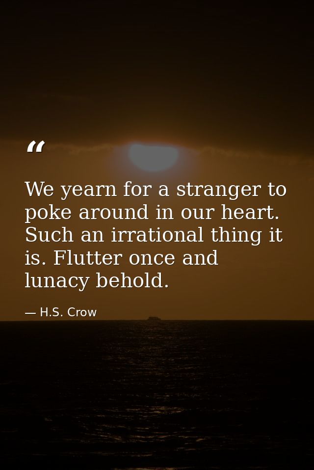 We yearn for a stranger to poke around in our heart. Such an irrational thing it is. Flutter once and lunacy behold. — H.S. Crow