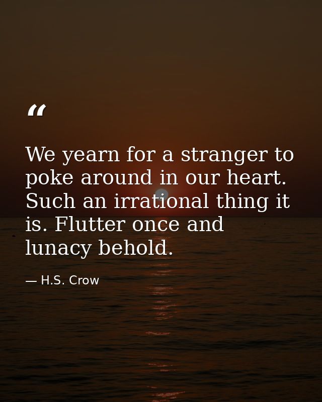 We yearn for a stranger to poke around in our heart. Such an irrational thing it is. Flutter once and lunacy behold. — H.S. Crow