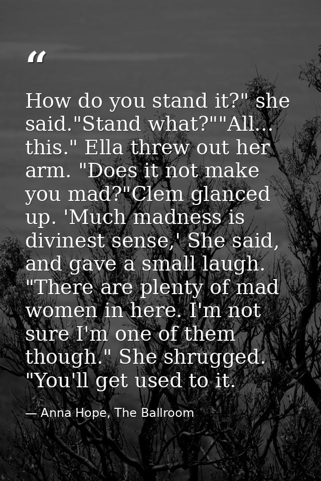 How do you stand it?" she said."Stand what?""All... this." Ella threw out her arm. "Does it not make you mad?"Clem glanc — Anna Hope, The Ballroom