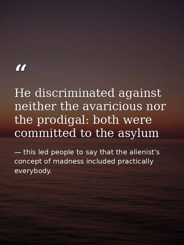 He discriminated against neither the avaricious nor the prodigal: both were committed to the asylum — this led people to say that the alienist's concept of madness included practically everybody.