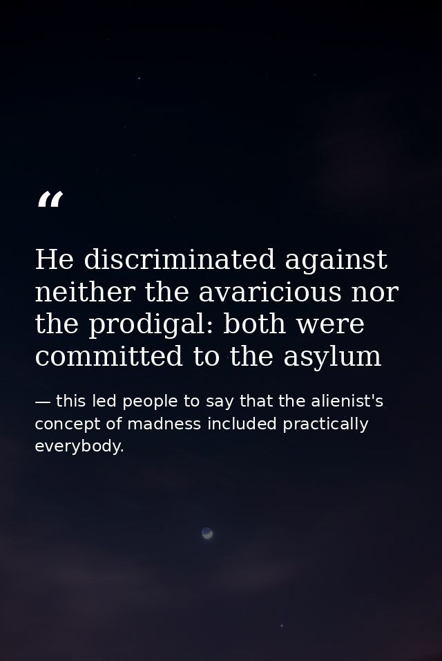 He discriminated against neither the avaricious nor the prodigal: both were committed to the asylum — this led people to say that the alienist's concept of madness included practically everybody.
