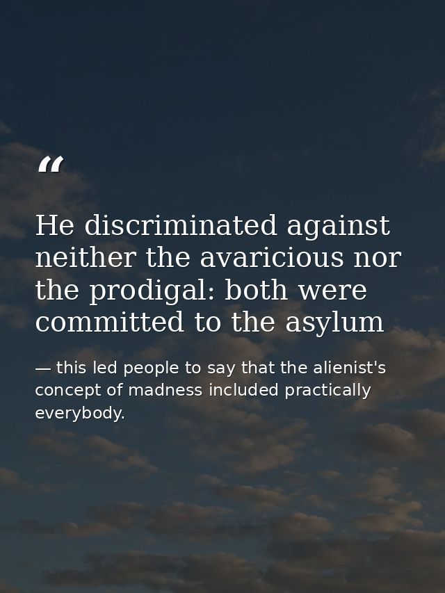 He discriminated against neither the avaricious nor the prodigal: both were committed to the asylum — this led people to say that the alienist's concept of madness included practically everybody.