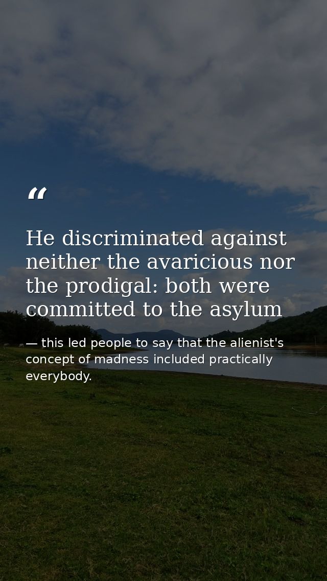 He discriminated against neither the avaricious nor the prodigal: both were committed to the asylum — this led people to say that the alienist's concept of madness included practically everybody.