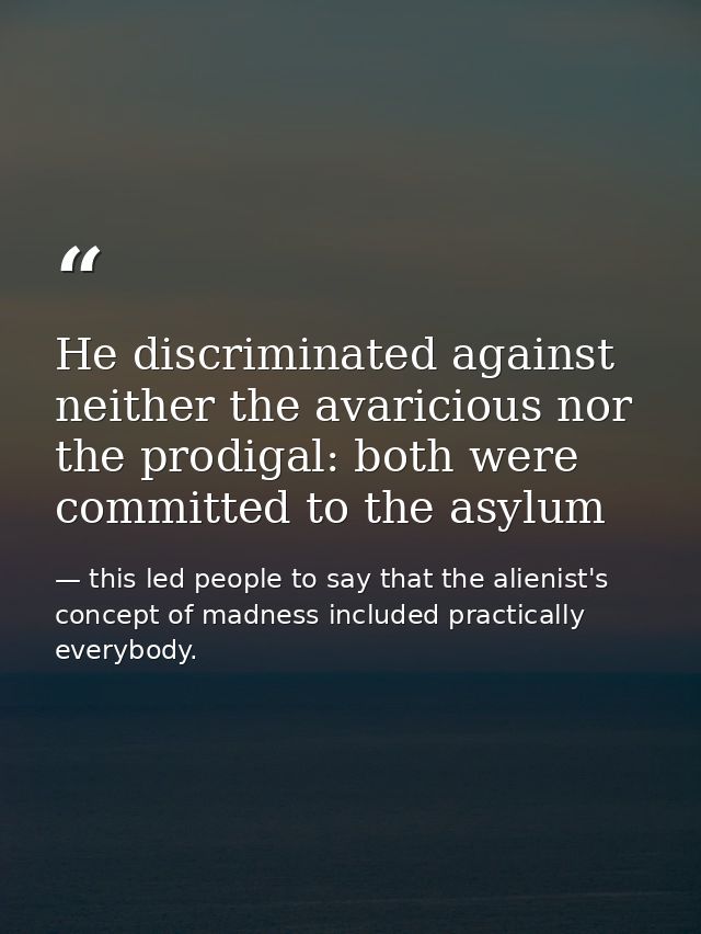 He discriminated against neither the avaricious nor the prodigal: both were committed to the asylum — this led people to say that the alienist's concept of madness included practically everybody.