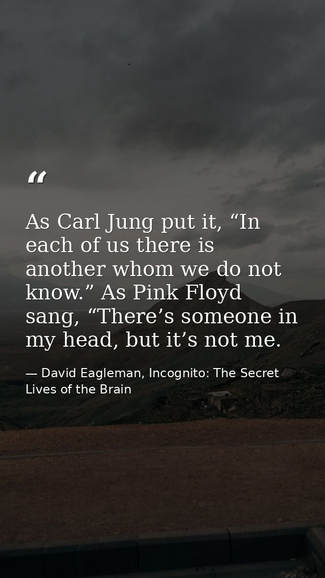As Carl Jung put it, “In each of us there is another whom we do not know.” As Pink Floyd sang, “There’s someone in my he — David Eagleman, Incognito: The Secret Lives of the Brain