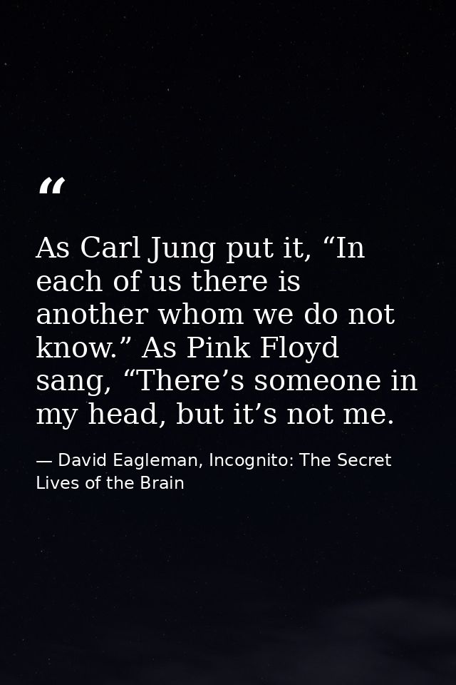 As Carl Jung put it, “In each of us there is another whom we do not know.” As Pink Floyd sang, “There’s someone in my he — David Eagleman, Incognito: The Secret Lives of the Brain