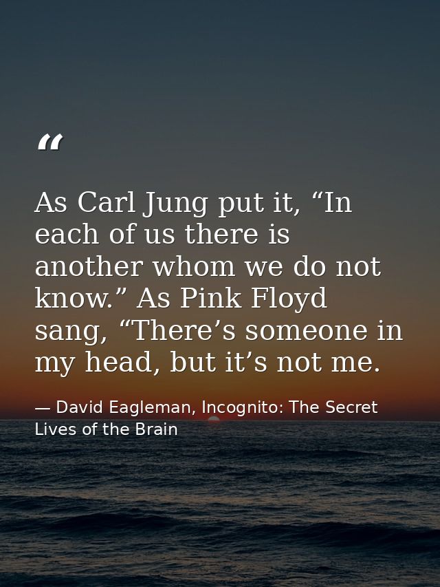 As Carl Jung put it, “In each of us there is another whom we do not know.” As Pink Floyd sang, “There’s someone in my he — David Eagleman, Incognito: The Secret Lives of the Brain
