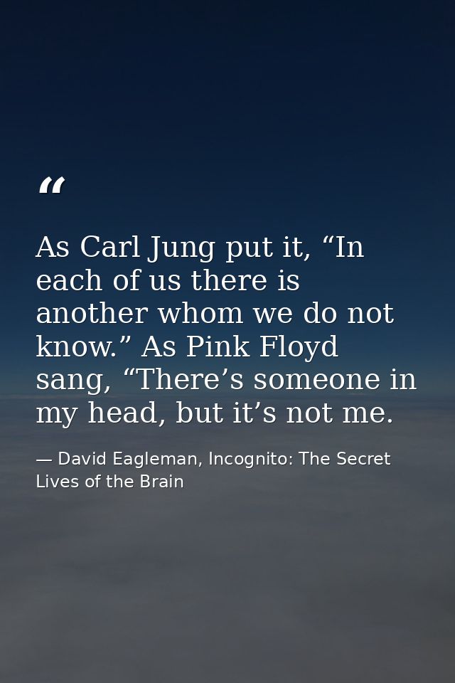 As Carl Jung put it, “In each of us there is another whom we do not know.” As Pink Floyd sang, “There’s someone in my he — David Eagleman, Incognito: The Secret Lives of the Brain