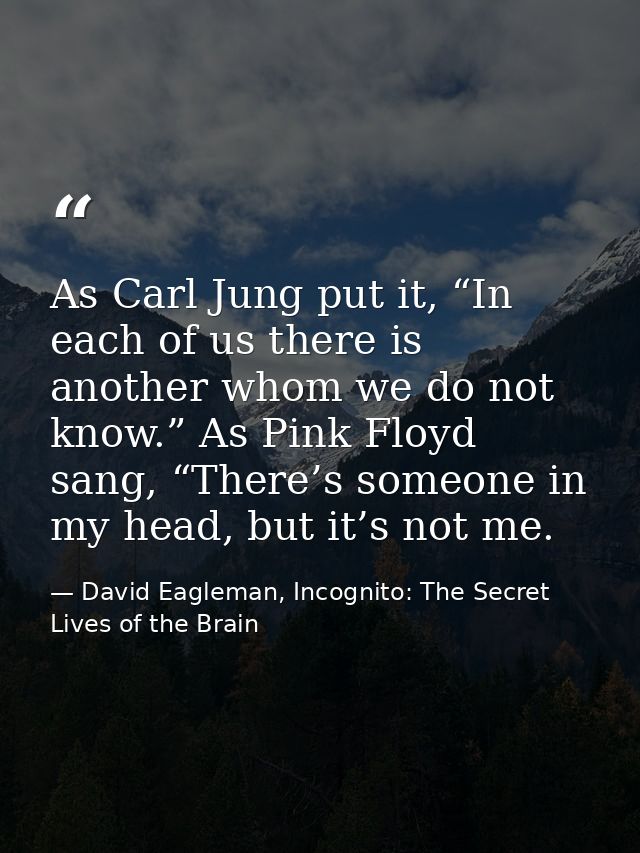 As Carl Jung put it, “In each of us there is another whom we do not know.” As Pink Floyd sang, “There’s someone in my he — David Eagleman, Incognito: The Secret Lives of the Brain