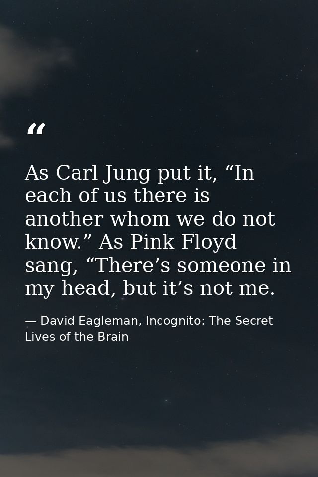 As Carl Jung put it, “In each of us there is another whom we do not know.” As Pink Floyd sang, “There’s someone in my he — David Eagleman, Incognito: The Secret Lives of the Brain