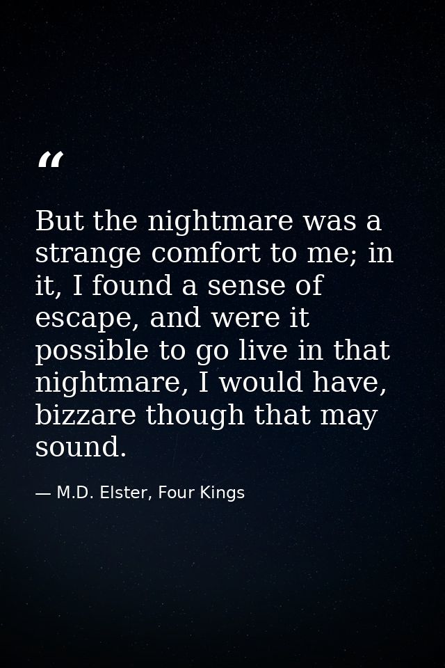 But the nightmare was a strange comfort to me; in it, I found a sense of escape, and were it possible to go live in that — M.D. Elster, Four Kings