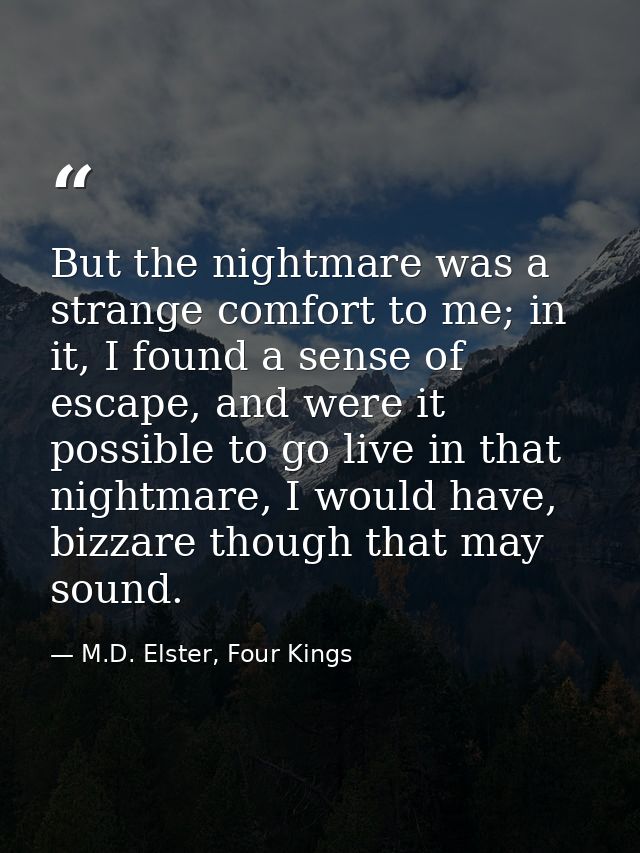 But the nightmare was a strange comfort to me; in it, I found a sense of escape, and were it possible to go live in that — M.D. Elster, Four Kings