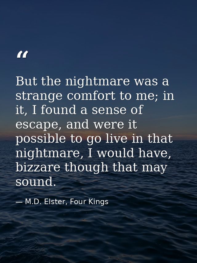 But the nightmare was a strange comfort to me; in it, I found a sense of escape, and were it possible to go live in that — M.D. Elster, Four Kings