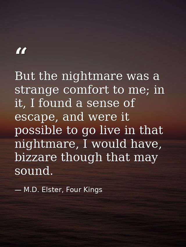 But the nightmare was a strange comfort to me; in it, I found a sense of escape, and were it possible to go live in that — M.D. Elster, Four Kings