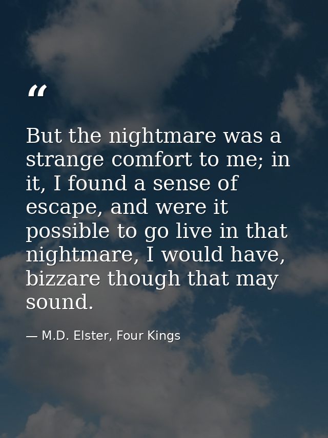 But the nightmare was a strange comfort to me; in it, I found a sense of escape, and were it possible to go live in that — M.D. Elster, Four Kings